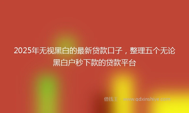 2025年无视黑白的最新贷款口子，整理五个无论黑白户秒下款的贷款平台