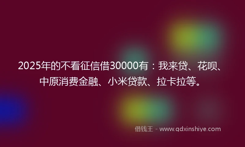 2025年的不看征信借30000有：我来贷、花呗、中原消费金融、小米贷款、拉卡拉等。