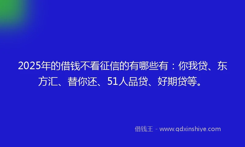 2025年的借钱不看征信的有哪些有：你我贷、东方汇、替你还、51人品贷、好期贷等。