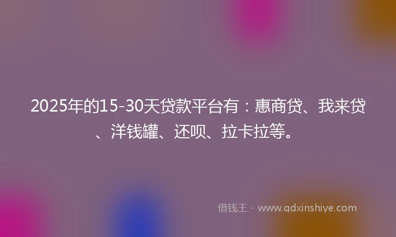 2025年的15-30天贷款平台有：惠商贷、我来贷、洋钱罐、还呗、拉卡拉等。