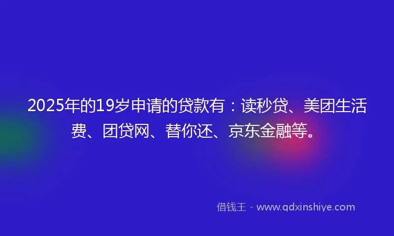 2025年的19岁申请的贷款有：读秒贷、美团生活费、团贷网、替你还、京东金融等。