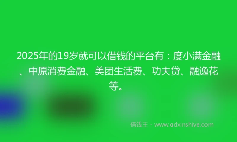 2025年的19岁就可以借钱的平台有：度小满金融、中原消费金融、美团生活费、功夫贷、融逸花等。
