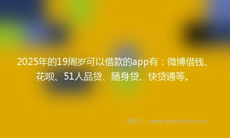 2025年的19周岁可以借款的app有：微博借钱、花呗、51人品贷、随身贷、快贷通等。