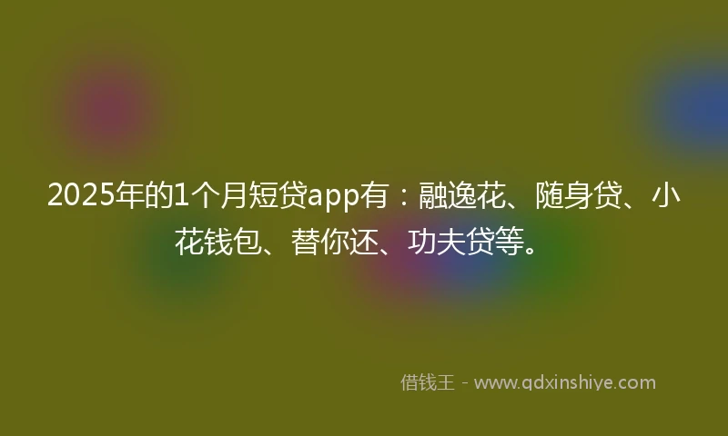 2025年的1个月短贷app有：融逸花、随身贷、小花钱包、替你还、功夫贷等。