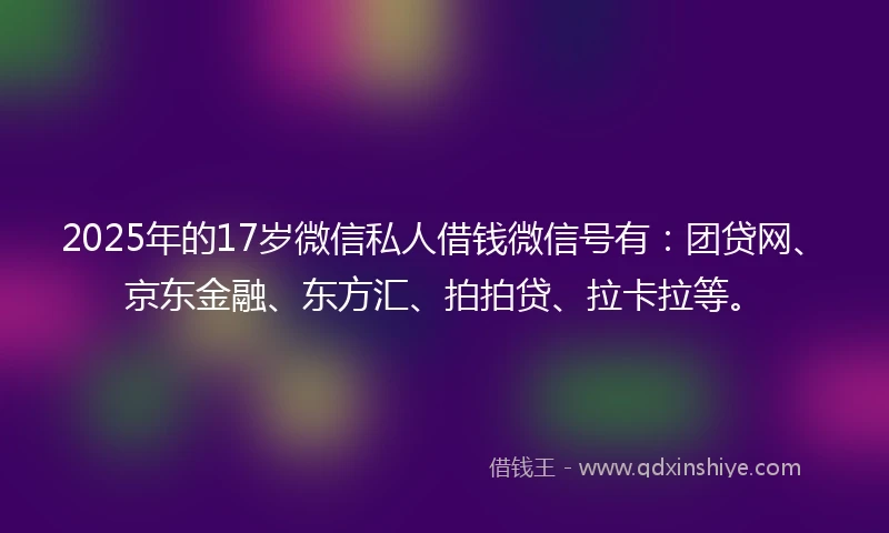 2025年的17岁微信私人借钱微信号有：团贷网、京东金融、东方汇、拍拍贷、拉卡拉等。