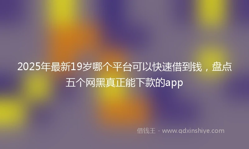 2025年最新19岁哪个平台可以快速借到钱，盘点五个网黑真正能下款的app