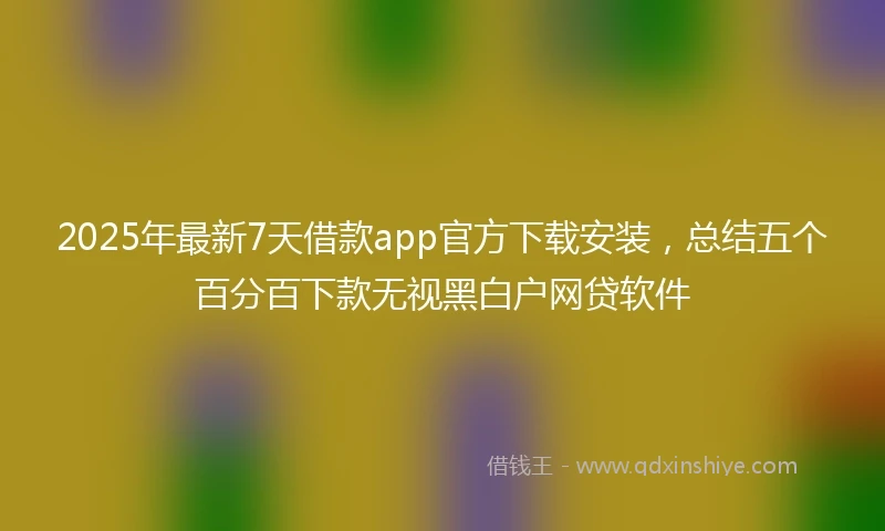 2025年最新7天借款app官方下载安装，总结五个百分百下款无视黑白户网贷软件