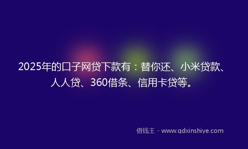 2025年的口子网贷下款有：替你还、小米贷款、人人贷、360借条、信用卡贷等。
