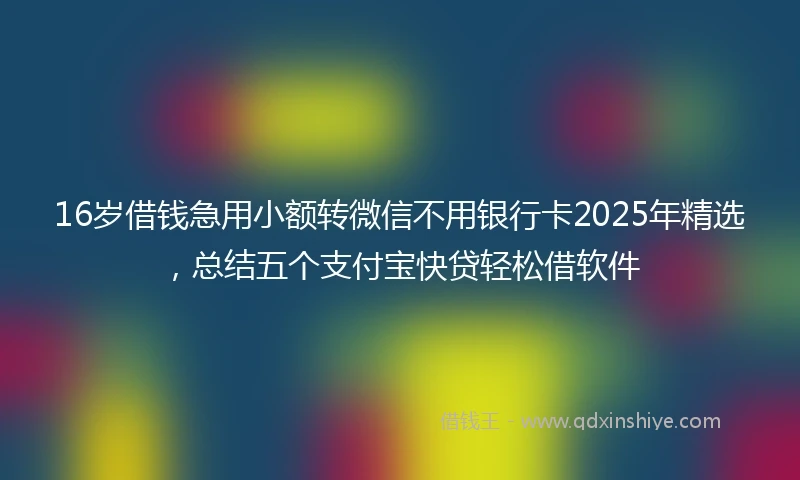 16岁借钱急用小额转微信不用银行卡2025年精选，总结五个支付宝快贷轻松借软件