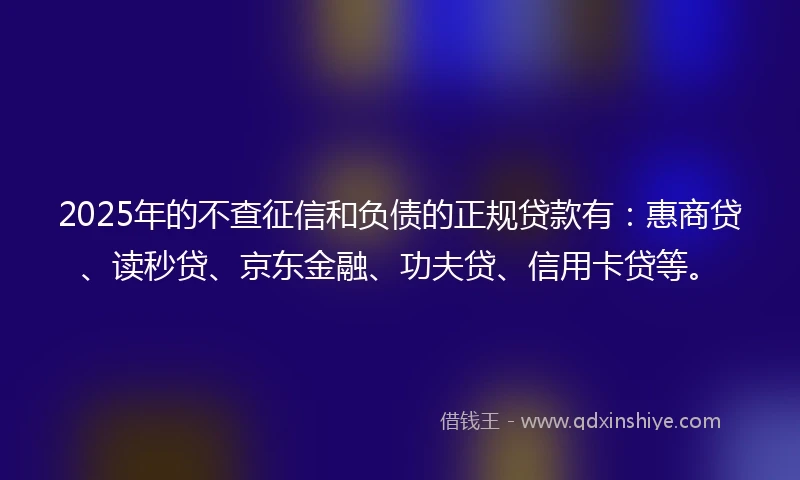 2025年的不查征信和负债的正规贷款有：惠商贷、读秒贷、京东金融、功夫贷、信用卡贷等。