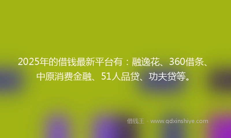 2025年的借钱最新平台有：融逸花、360借条、中原消费金融、51人品贷、功夫贷等。