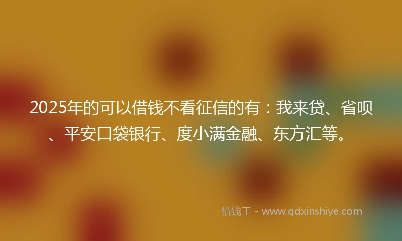 2025年的可以借钱不看征信的有：我来贷、省呗、平安口袋银行、度小满金融、东方汇等。