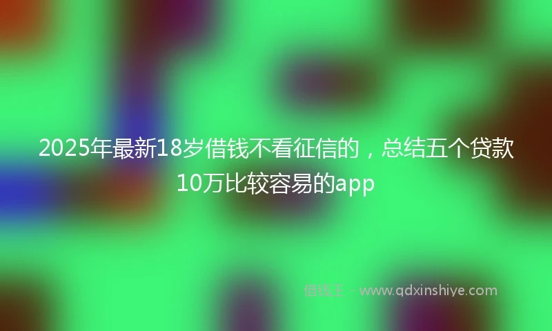 2025年最新18岁借钱不看征信的，总结五个贷款10万比较容易的app