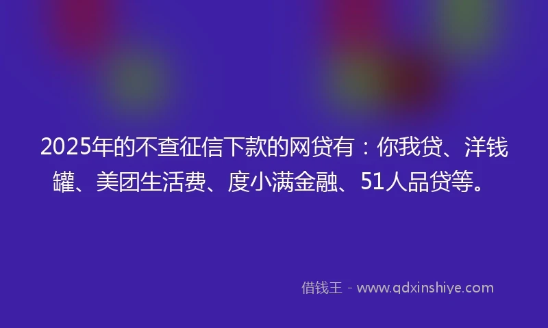 2025年的不查征信下款的网贷有：你我贷、洋钱罐、美团生活费、度小满金融、51人品贷等。
