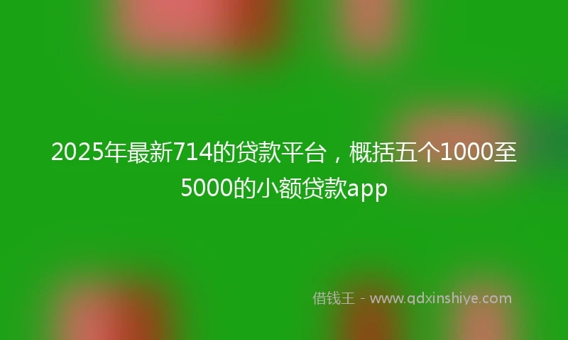 2025年最新714的贷款平台，概括五个1000至5000的小额贷款app