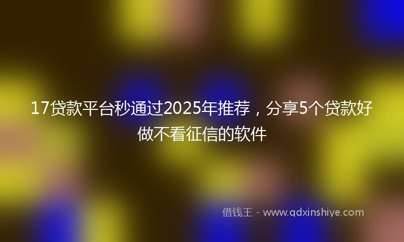 17贷款平台秒通过2025年推荐，分享5个贷款好做不看征信的软件