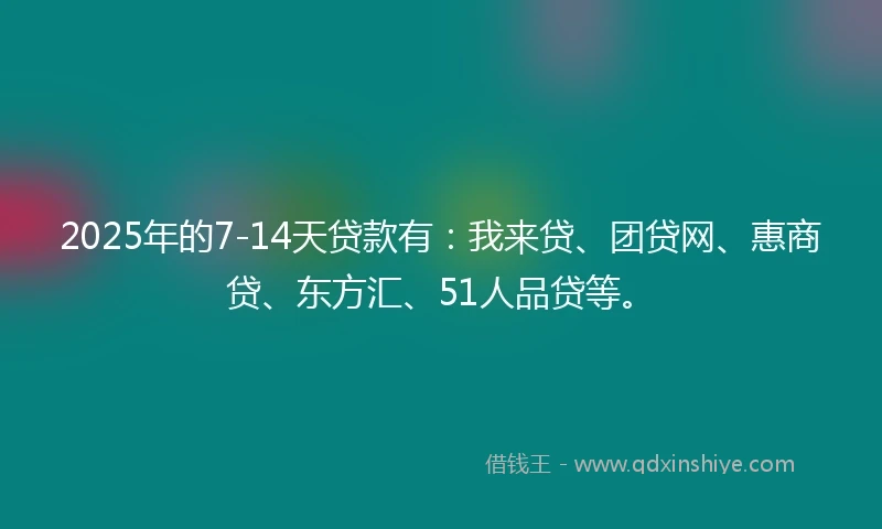 2025年的7-14天贷款有：我来贷、团贷网、惠商贷、东方汇、51人品贷等。