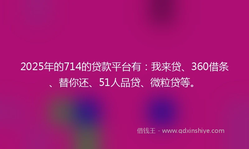2025年的714的贷款平台有：我来贷、360借条、替你还、51人品贷、微粒贷等。