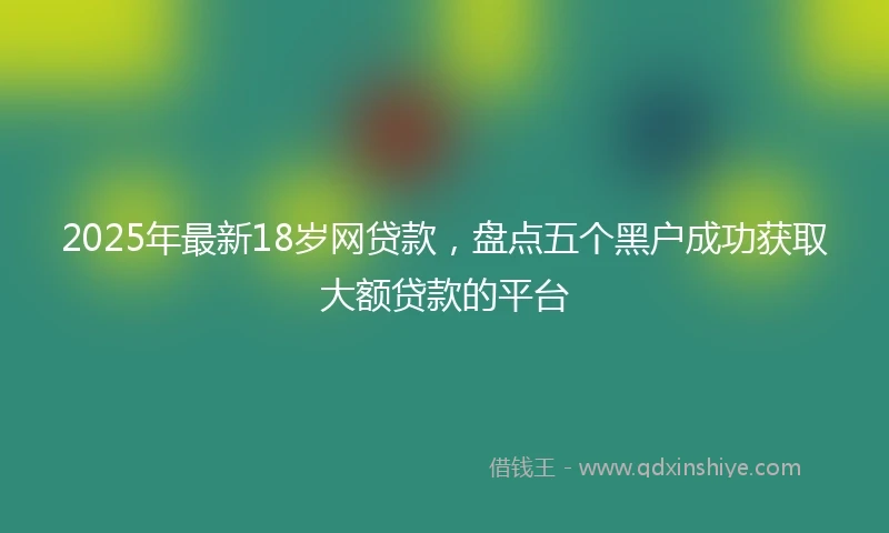 2025年最新18岁网贷款，盘点五个黑户成功获取大额贷款的平台