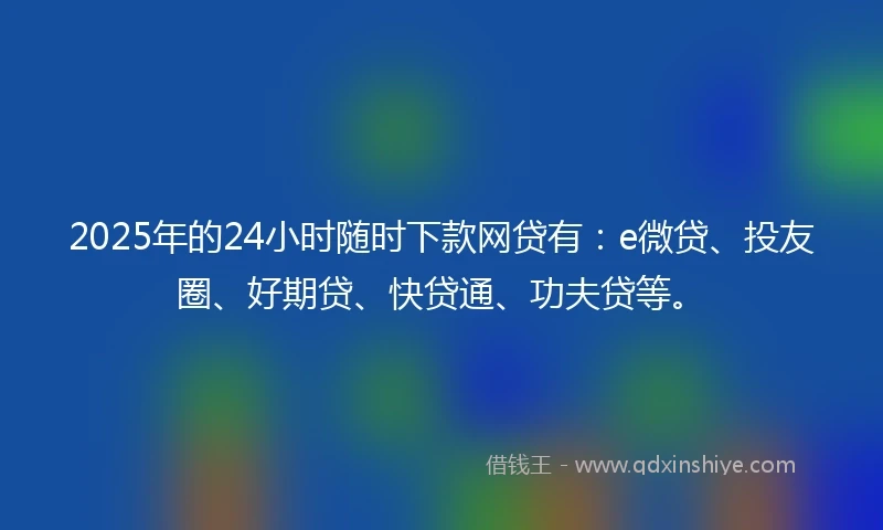2025年的24小时随时下款网贷有：e微贷、投友圈、好期贷、快贷通、功夫贷等。