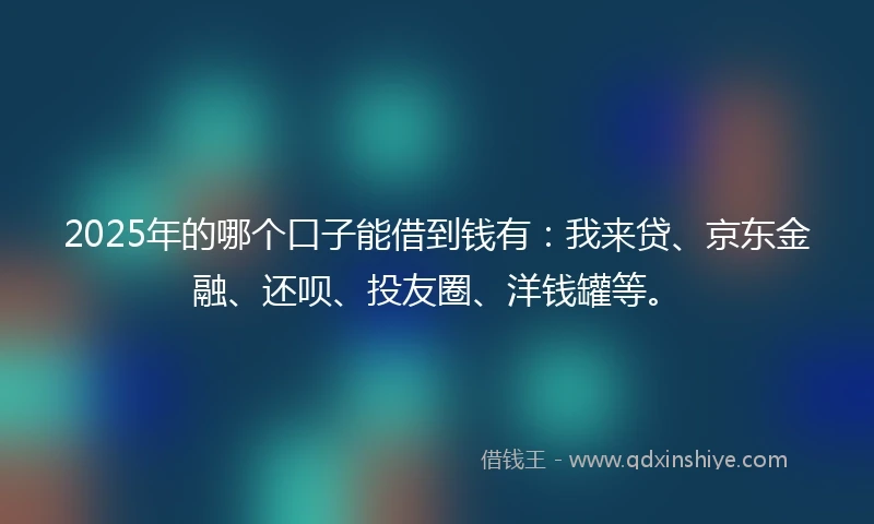 2025年的哪个口子能借到钱有：我来贷、京东金融、还呗、投友圈、洋钱罐等。