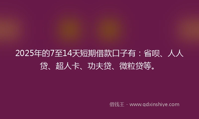 2025年的7至14天短期借款口子有：省呗、人人贷、超人卡、功夫贷、微粒贷等。