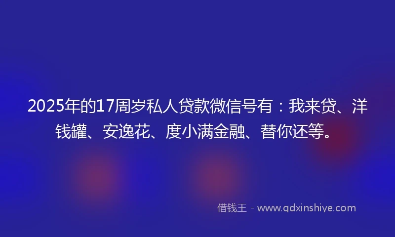 2025年的17周岁私人贷款微信号有：我来贷、洋钱罐、安逸花、度小满金融、替你还等。