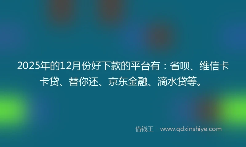 2025年的12月份好下款的平台有：省呗、维信卡卡贷、替你还、京东金融、滴水贷等。