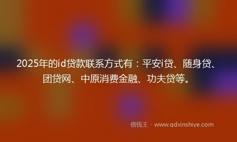2025年的id贷款联系方式有：平安i贷、随身贷、团贷网、中原消费金融、功夫贷等。
