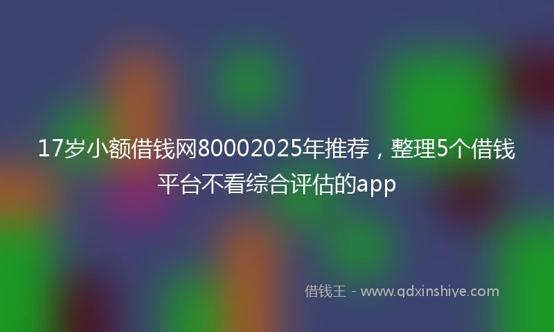 17岁小额借钱网80002025年推荐，整理5个借钱平台不看综合评估的app