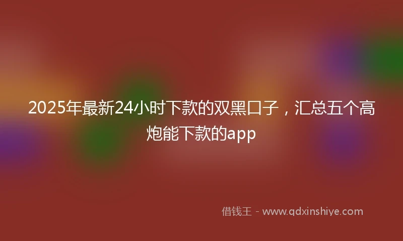 2025年最新24小时下款的双黑口子，汇总五个高炮能下款的app