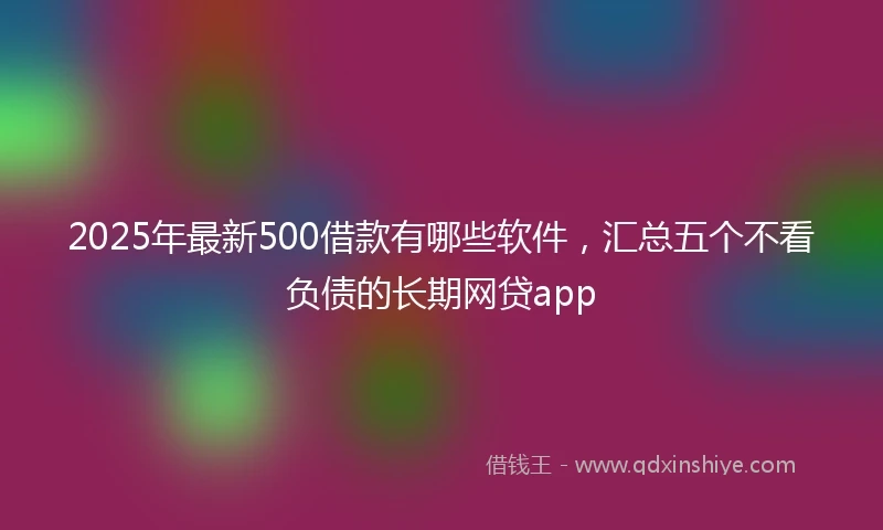 2025年最新500借款有哪些软件，汇总五个不看负债的长期网贷app