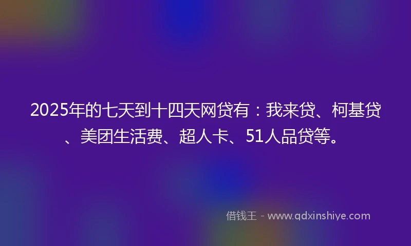 2025年的七天到十四天网贷有：我来贷、柯基贷、美团生活费、超人卡、51人品贷等。