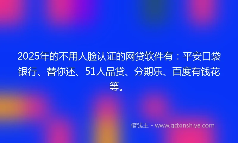 2025年的不用人脸认证的网贷软件有：平安口袋银行、替你还、51人品贷、分期乐、百度有钱花等。