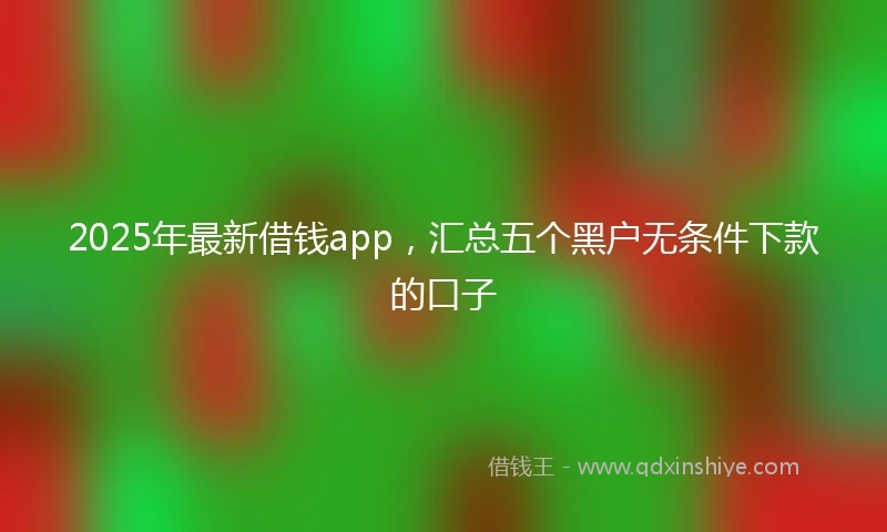 2025年最新借钱app，汇总五个黑户无条件下款的口子
