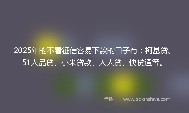 2025年的不看征信容易下款的口子有：柯基贷、51人品贷、小米贷款、人人贷、快贷通等。
