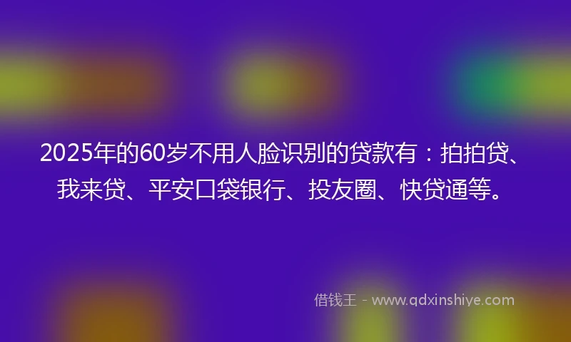 2025年的60岁不用人脸识别的贷款有：拍拍贷、我来贷、平安口袋银行、投友圈、快贷通等。