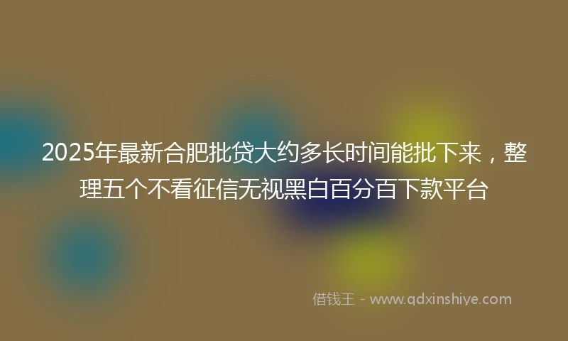 2025年最新合肥批贷大约多长时间能批下来，整理五个不看征信无视黑白百分百下款平台
