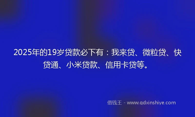 2025年的19岁贷款必下有：我来贷、微粒贷、快贷通、小米贷款、信用卡贷等。