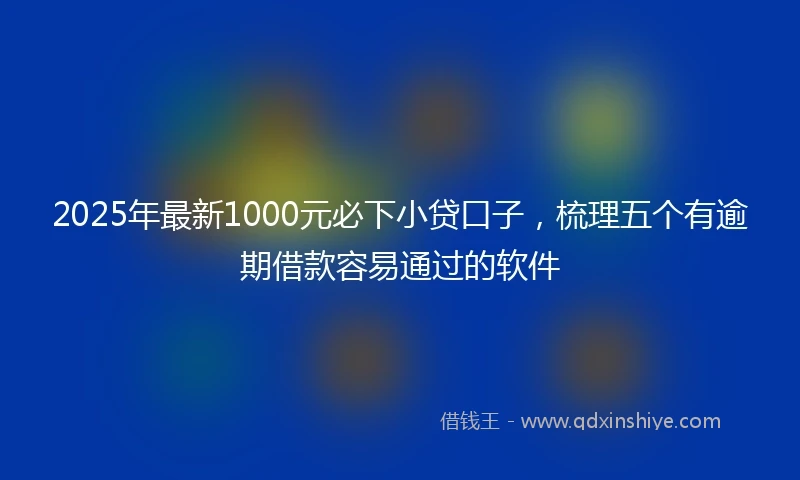 2025年最新1000元必下小贷口子，梳理五个有逾期借款容易通过的软件