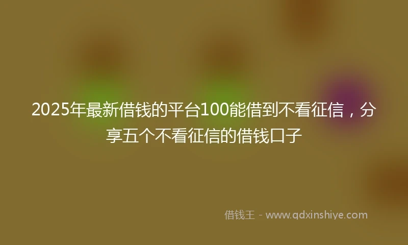 2025年最新借钱的平台100能借到不看征信，分享五个不看征信的借钱口子