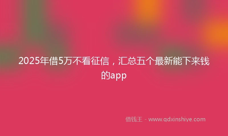 2025年借5万不看征信，汇总五个最新能下来钱的app