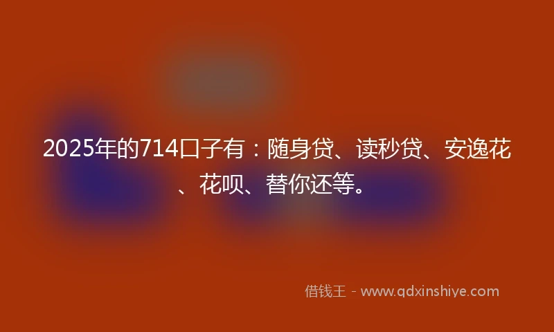 2025年的714口子有：随身贷、读秒贷、安逸花、花呗、替你还等。