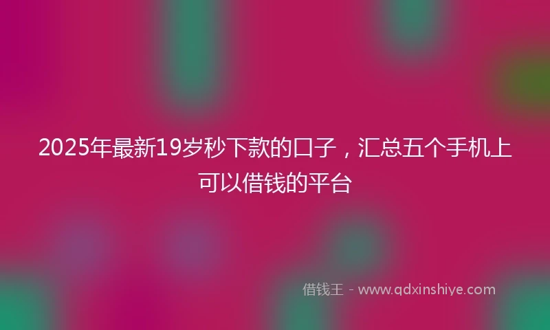 2025年最新19岁秒下款的口子，汇总五个手机上可以借钱的平台