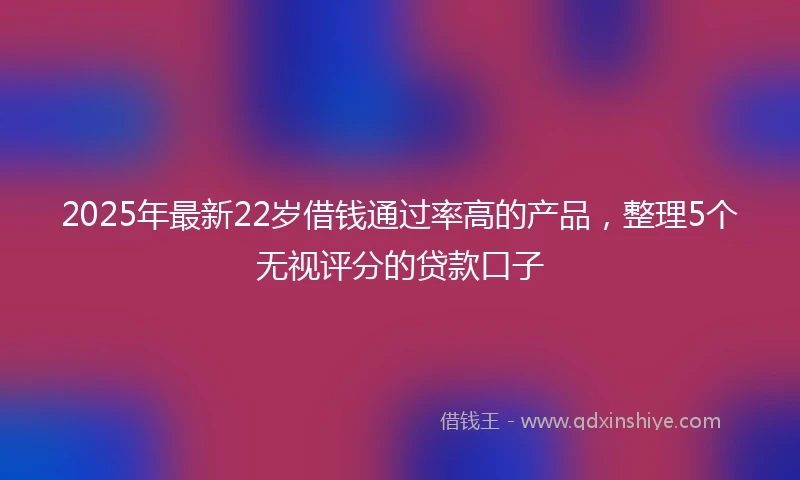 2025年最新22岁借钱通过率高的产品，整理5个无视评分的贷款口子