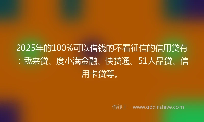 2025年的100%可以借钱的不看征信的信用贷有：我来贷、度小满金融、快贷通、51人品贷、信用卡贷等。