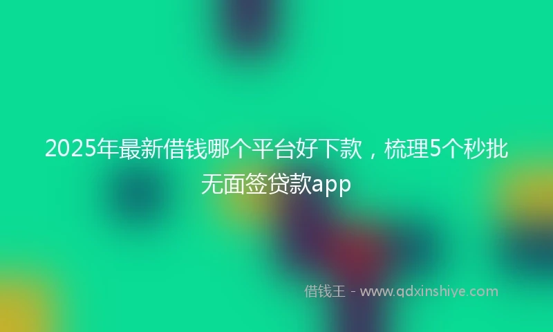 2025年最新借钱哪个平台好下款，梳理5个秒批无面签贷款app