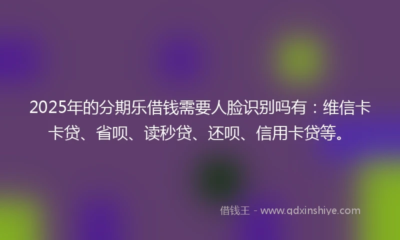 2025年的分期乐借钱需要人脸识别吗有：维信卡卡贷、省呗、读秒贷、还呗、信用卡贷等。