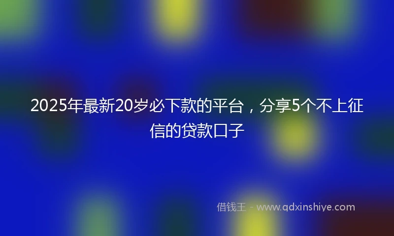 2025年最新20岁必下款的平台，分享5个不上征信的贷款口子