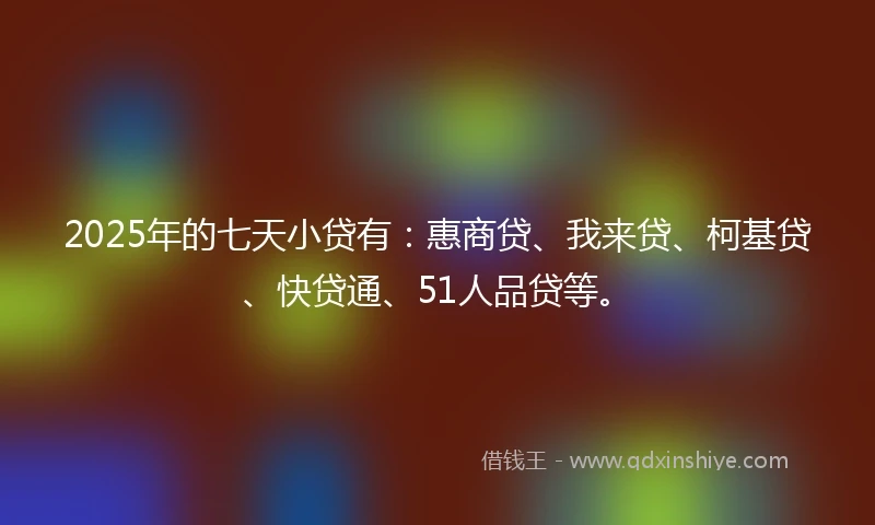2025年的七天小贷有：惠商贷、我来贷、柯基贷、快贷通、51人品贷等。